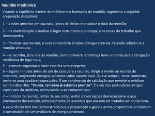 Reunião mediúnica
Visando o equilíbrio interior do médium e a harmonia da reunião, sugerimos a seguinte
preparação disciplinar:
A experiência tem nos demonstrado que a preparação sugerida acima proporciona ao médium
a constituição de um invólucro de energia protetora.
7 – no local da reunião, antes de seu início, evitar conversações desnecessárias e que
provoquem desatenção, principalmente de assuntos que possam ser tratados em outra hora.
6 – alguns minutos antes de sair de casa para a reunião, dirigir a mente ao recinto do
encontro, projetando energias salutares sobre aquele local. Quase sempre, neste momento,
sente-se uma saudável expectativa. É um sentimento de satisfação que envolve o médium
como a dizer-lhe: “Vamos, também já estamos prontos”. É a voz dos particulares amigos
espirituais do médium, estimulando-o ao compromisso;
5 – procurar organizar e viver esse dia sem atropelos;
4 – ao acordar, já no dia da reunião, como primeira lembrança levar a mente para a obrigação
mediúnica de logo mais;
3 – focalizar seu mentor, e num comentário simples dialogar com ele, fazendo referência à
reunião vindoura;
2 – na mentalização visualizar o lugar costumeiro que ocupa, e as cenas do trabalho que
desempenha;
1 – à noite anterior, em sua casa, antes de deitar, mentalizar o local da reunião;
 