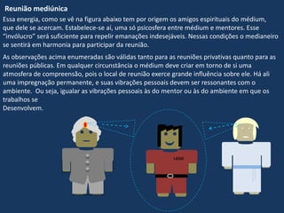 Reunião mediúnica
Essa energia, como se vê na figura abaixo tem por origem os amigos espirituais do médium,
que dele se acercam. Estabelece-se aí, uma só psicosfera entre médium e mentores. Esse
“invólucro” será suficiente para repelir emanações indesejáveis. Nessas condições o medianeiro
se sentirá em harmonia para participar da reunião.
As observações acima enumeradas são válidas tanto para as reuniões privativas quanto para as
reuniões públicas. Em qualquer circunstância o médium deve criar em torno de si uma
atmosfera de compreensão, pois o local de reunião exerce grande influência sobre ele. Há ali
uma impregnação permanente, e suas vibrações pessoais devem ser ressonantes com o
ambiente. Ou seja, igualar as vibrações pessoais às do mentor ou às do ambiente em que os
trabalhos se
Desenvolvem.
LEGO
 