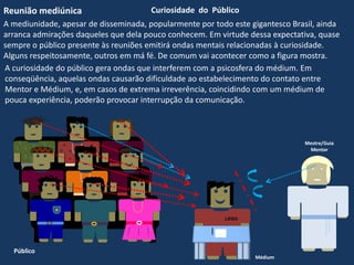 LEGO
A curiosidade do público gera ondas que interferem com a psicosfera do médium. Em
conseqüência, aquelas ondas causarão dificuldade ao estabelecimento do contato entre
Mentor e Médium, e, em casos de extrema irreverência, coincidindo com um médium de
pouca experiência, poderão provocar interrupção da comunicação.
Mestre/Guia
Mentor
Reunião mediúnica Curiosidade do Público
A mediunidade, apesar de disseminada, popularmente por todo este gigantesco Brasil, ainda
arranca admirações daqueles que dela pouco conhecem. Em virtude dessa expectativa, quase
sempre o público presente às reuniões emitirá ondas mentais relacionadas à curiosidade.
Alguns respeitosamente, outros em má fé. De comum vai acontecer como a figura mostra.
Médium
Público
 