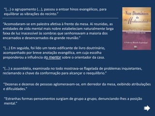 “Acomodaram-se em palestra afetiva à frente da mesa. Aí reunidas, as
entidades de vida mental mais nobre estabeleciam naturalmente larga
faixa de luz inacessível às sombras que senhoreavam a maioria dos
encarnados e desencarnados da grande reunião.”
“(...) Em seguida, foi lido um texto edificante de livro doutrinário,
acompanhado por breve anotação evangélica, em cuja escolha
preponderou a influência do mentor sobre o orientador da casa.
“(...) a assembléia, examinada no todo mostrava-se flagelada de problemas inquietantes,
reclamando a chave da conformação para alcançar o reequilíbrio.”
“Dezenas e dezenas de pessoas aglomeravam-se, em derredor da mesa, exibindo atribulações
e dificuldades.”
“Estranhas formas-pensamentos surgiam de grupo a grupo, denunciando-lhes a posição
mental.”
“(...) o agrupamento (...), passou a entoar hinos evangélicos, para
equilibrar as vibrações do recinto.”
 