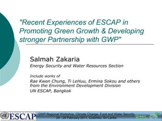 "Recent Experiences of ESCAP in
Promoting Green Growth & Developing
stronger Partnership with GWP"

   Salmah Zakaria
   Energy Security and Water Resources Section

   Include works of
   Rae Kwon Chung, Ti LeHuu, Ermina Sokou and others
   from the Environment Development Division
   UN ESCAP, Bangkok




       GWP Regional Workshop, Climate Change, Food and Water Security
                 24 - 25 February 2011, Colombo, Sri Lanka
 