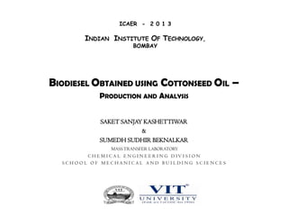ICAER - 2 0 1 3

INDIAN INSTITUTE OF TECHNOLOGY,
BOMBAY

BIODIESEL OBTAINED USING COTTONSEED OIL –
PRODUCTION AND ANALYSIS
SAKET SANJAY KASHETTIWAR
&
SUMEDH SUDHIR BEKNALKAR
MASS TRANSFER LABORATORY
C H E M I C A L E N G I N E E R I N G D IV I S I O N
SCHOOL OF MECHANICAL AND BUILDING SCIENCES

 