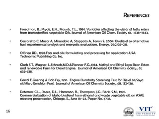 REFERENCES
•

Freedman, B., Pryde, E.H., Mounts, T.L., 1984. Variables affecting the yields of fatty esters
from transesterified vegetable Oils. Journal of American Oil Chem. Society 61, 1638–1643.

•

Carraretto C, Macor A, Mirandola A, Stoppato A, Tonon S. 2004. Biodiesel as alternative
fuel: experimental analysis and energetic evaluations. Energy, 29:2195–211.

•

O’Brien RD., 1998.Fats and oils: formulating and processing for applications.USA:
Technomic Publishing Co. Inc.

•

Clark S.T. Wagner, L.Schrock,M.D.&Piennar F.G.,1984. Methyl and Ethyl Soya Bean Esters
and renewable Fuels for Diesel Engine. Journal of American Oil Chemists society., 61,
632-638.

•

Carrol E.Goering & Bob Fry, 1991. Engine Durability Screening Test for Diesel oil/Soya
oil/Micro Emulsion Fuel. Journal of American Oil Chemists Society., 68, 132-136.

•

Peterson, C.L., Reece, D.L., Hammon, B., Thompson, J.C., Beck, S.M., 1995.
Commercialization of idaho biodiesel from ethanol and waste vegetable oil, an ASAE
meeting presentation, Chicago, IL, June 18–23. Paper No. 6738.

16

 