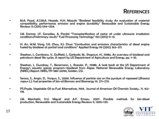 REFERENCES
•

M.A. Fazal, A.S.M.A. Haseeb, H.H. Masjuki ―Biodiesel feasibility study: An evaluation of material
compatibility; performance; emission and engine durability‖ Renewable and Sustainable Energy
Reviews 15 (2011) 1314–1324.

•

J.M. Encinar, J.F. González, A. Pardal ―Transesterification of castor oil under ultrasonic irradiation
conditions.Preliminary results‖ Fuel Processing Technology‖ 103 (2012) 9–15.

•

H. An, W.M. Yang, S.K. Chou, K.J. Chua ―Combustion and emissions characteristics of diesel engine
fueled by biodiesel at partial load conditions‖ Applied Energy 99 (2012) 363–371.

•

Sheehan, J., Cambreco, V., Duffield, J., Garboski, M., Shapouri, H., 1998a. An overview of biodiesel and
petroleum diesel life cycles. A report by US Department of Agriculture and Energy, pp. 1–35.

•

Sheehan, J., Dunahay, T., Benemann, J., Roessler, P., 1998b. A look back at the US Department of
Energy’s aquatic species program—biodiesel from Algae. National Renewable Energy Laboratory
(NREL) Report: NREL/TP-580-24190, Golden, CO.

•

Sensoz, S., Angin, D., Yorgun, S., 2000. Influence of particle size on the pyrolysis of rapeseed (Brassica
napus L.): fuel properties of bio-oil.Biomass and Bioenergy 19, 271–279.

•

PS.Pryde, Vegetable Oil as Fuel Alternatives, 1994. Journal of American Oil Chemists Society., 71, 162178.

•

J.M. Marchetti, V.U. Miguel and A.F. Errazu, 2007. Possible
production, Renewable and Sustainable Energy Reviews 11, 1300–1311.

17

methods

for

bio-diesel

 