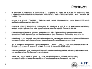 REFERENCES
•

Y. Shimada, Y.Watanabe, T. Samukawa, A. Sugihara, H. Noda, H. Fukuda, Y. Tominaga, 1999.
Conversion of vegetable oil biodiesel using immobilized Candida antarctica lipase, J. Am. Oil Chem. Soc.
76, 789–793.

•

Hanna, M.A., Isom, L., Campbell, J., 2005. Biodiesel: current perspectives and future. Journal of Scientific
and Industrial Research 64, 854–857.

•

Dowaki, K., Ohta, T., Kasahara, Y., Kameyama, M., Sakawaki, K.,Mori, S., 2007. An economic and energy
analysis on bio-hydrogen fuel using a gasification process. Renewable Energy 32, 80–94.

•

Gemma Vicente, Mercedes Martınez and Jose Aracil, 2007. Optimisation of integrated bio-diesel
production. Part I. A studyof the bio-diesel purity and yield, Bioresource Technology 98, 1724–1733.

•

Demirbas A. 2003. Biodiesel fuels from vegetable oils via catalytic and non-catalytic supercritical alcohol
transesterifications and other methods: a survey. Energy Convers Manag 44:2093–109.

•

ASTM. American Standards for Testing of Materials. D 189-01, D 240-02, D 4052-96, D 445-03, D 482-74,
D 5555-95, D 6751-02, D 93-02a, D 95-990, D 97-02. St. Joseph, MI: ASAE; 2003.

•

Kanit krishnangura, 1994. Estimation of Heat of Combustion of Triglycerides and Fatty acid Methyl Ester,
Journal of American Oil Chemists Society.,71,56-68.

•

Meher, L.C., Vidya Sagar, D., Naik, S.N., 2006. Technical aspects of biodiesel production by
transesterification—a review. Renewable and Sustainable Energy Reviews 10, 248–268.

18

 