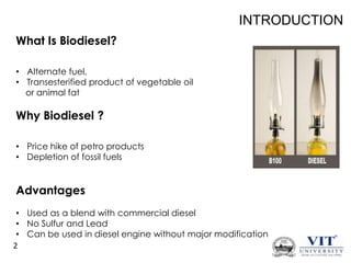 INTRODUCTION
What Is Biodiesel?
• Alternate fuel,
• Transesterified product of vegetable oil
or animal fat

Why Biodiesel ?
• Price hike of petro products
• Depletion of fossil fuels

Advantages
• Used as a blend with commercial diesel
• No Sulfur and Lead
• Can be used in diesel engine without major modification
2

 