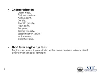 • Characterisation

Diesel index,
Cetane number,
Aniline point,
Density,
Specific gravity,
Flash point,
Fire point,
Kinetic viscosity,
Saponification value,
Iodine value,
Calorific value.

• Short term engine run tests:

Engine used was a single cylinder, water cooled 4-stroke kirloskar diesel
engine maintained at 1500 rpm

5

 
