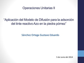 Operaciones Unitarias II
“Aplicación del Modelo de Difusión para la adsorción
del tinte reactivoAzo en la piedra pómez”
Sánchez Ortega Gustavo Eduardo
5 de Junio del 2014
 