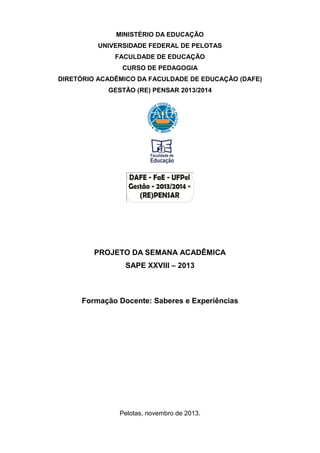 MINISTÉRIO DA EDUCAÇÃO
UNIVERSIDADE FEDERAL DE PELOTAS
FACULDADE DE EDUCAÇÃO
CURSO DE PEDAGOGIA
DIRETÓRIO ACADÊMICO DA FACULDADE DE EDUCAÇÃO (DAFE)
GESTÃO (RE) PENSAR 2013/2014

PROJETO DA SEMANA ACADÊMICA
SAPE XXVIII – 2013

Formação Docente: Saberes e Experiências

Pelotas, novembro de 2013.

 