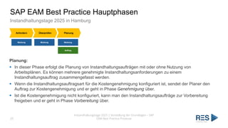 SAP EAM Best Practice Hauptphasen
Instandhaltungstage 2025 in Hamburg
Instandhaltungstage 2025 | Vorstellung der Grundlagen – SAP
EAM Best Practice Prozesse
20
Anfordern Überprüfen Planung
Meldung Meldung Meldung
Auftrag
Planung:
▪ In dieser Phase erfolgt die Planung von Instandhaltungsaufträgen mit oder ohne Nutzung von
Arbeitsplänen. Es können mehrere genehmigte Instandhaltungsanforderungen zu einem
Instandhaltungsauftrag zusammengefasst werden.
▪ Wenn die Instandhaltungsauftragsart für die Kostengenehmigung konfiguriert ist, sendet der Planer den
Auftrag zur Kostengenehmigung und er geht in Phase Genehmigung über.
▪ Ist die Kostengenehmigung nicht konfiguriert, kann man den Instandhaltungsaufträge zur Vorbereitung
freigeben und er geht in Phase Vorbereitung über.
 