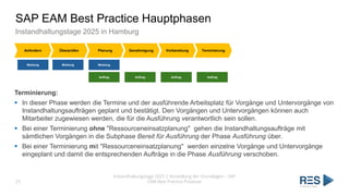 SAP EAM Best Practice Hauptphasen
Instandhaltungstage 2025 in Hamburg
Instandhaltungstage 2025 | Vorstellung der Grundlagen – SAP
EAM Best Practice Prozesse
25
Anfordern Überprüfen Planung Genehmigung Vorbereitung Terminierung
Meldung Meldung Meldung
Auftrag Auftrag Auftrag Auftrag
Terminierung:
▪ In dieser Phase werden die Termine und der ausführende Arbeitsplatz für Vorgänge und Untervorgänge von
Instandhaltungsaufträgen geplant und bestätigt. Den Vorgängen und Untervorgängen können auch
Mitarbeiter zugewiesen werden, die für die Ausführung verantwortlich sein sollen.
▪ Bei einer Terminierung ohne "Ressourceneinsatzplanung" gehen die Instandhaltungsaufträge mit
sämtlichen Vorgängen in die Subphase Bereit für Ausführung der Phase Ausführung über.
▪ Bei einer Terminierung mit "Ressourceneinsatzplanung" werden einzelne Vorgänge und Untervorgänge
eingeplant und damit die entsprechenden Aufträge in die Phase Ausführung verschoben.
 