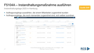 F5104A – Instandhaltungsmaßnahme ausführen
Instandhaltungstage 2025 in Hamburg
Instandhaltungstage 2025 | Vorstellung der Grundlagen – SAP
EAM Best Practice Prozesse
27
▪ Auftragsvorgänge auswählen, die einem Mitarbeiter zugeordnet wurden
▪ Auftragsvorgänge, die noch niemanden zugeordnet sind, sich selber zuordnen
Quelle SAP
 