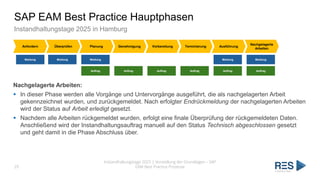 SAP EAM Best Practice Hauptphasen
Instandhaltungstage 2025 in Hamburg
Instandhaltungstage 2025 | Vorstellung der Grundlagen – SAP
EAM Best Practice Prozesse
29
Anfordern Überprüfen Planung Genehmigung Vorbereitung Terminierung Ausführung
Nachgelagerte
Arbeiten
Meldung Meldung Meldung Meldung Meldung
Auftrag Auftrag Auftrag Auftrag Auftrag Auftrag
Nachgelagerte Arbeiten:
▪ In dieser Phase werden alle Vorgänge und Untervorgänge ausgeführt, die als nachgelagerten Arbeit
gekennzeichnet wurden, und zurückgemeldet. Nach erfolgter Endrückmeldung der nachgelagerten Arbeiten
wird der Status auf Arbeit erledigt gesetzt.
▪ Nachdem alle Arbeiten rückgemeldet wurden, erfolgt eine finale Überprüfung der rückgemeldeten Daten.
Anschließend wird der Instandhaltungsauftrag manuell auf den Status Technisch abgeschlossen gesetzt
und geht damit in die Phase Abschluss über.
 