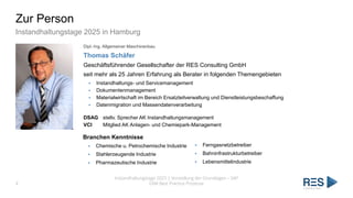 Zur Person
Instandhaltungstage 2025 in Hamburg
4
Instandhaltungstage 2025 | Vorstellung der Grundlagen – SAP
EAM Best Practice Prozesse
Dipl.-Ing. Allgemeiner Maschinenbau
Thomas Schäfer
Geschäftsführender Gesellschafter der RES Consulting GmbH
seit mehr als 25 Jahren Erfahrung als Berater in folgenden Themengebieten
▪ Instandhaltungs- und Servicemanagement
▪ Dokumentenmanagement
▪ Materialwirtschaft im Bereich Ersatzteilverwaltung und Dienstleistungsbeschaffung
▪ Datenmigration und Massendatenverarbeitung
DSAG stellv. Sprecher AK Instandhaltungsmanagement
VCI Mitglied AK Anlagen- und Chemiepark-Management
Branchen Kenntnisse
▪ Chemische u. Petrochemische Industrie
▪ Stahlerzeugende Industrie
▪ Pharmazeutische Industrie
▪ Ferngasnetzbetreiber
▪ Bahninfrastrukturbetreiber
▪ Lebensmittelindustrie
 