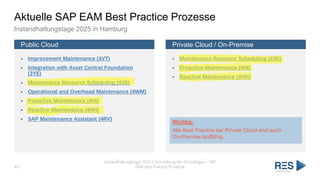 Aktuelle SAP EAM Best Practice Prozesse
Instandhaltungstage 2025 in Hamburg
Public Cloud
▪ Improvement Maintenance (4VT)
▪ Integration with Asset Central Foundation
(3YE)
▪ Maintenance Resource Scheduling (43R)
▪ Operational and Overhead Maintenance (4WM)
▪ Proactive Maintenance (4HI)
▪ Reactive Maintenance (4HH)
▪ SAP Maintenance Assistant (4RV)
Private Cloud / On-Premise
▪ Maintenance Resource Scheduling (43R)
▪ Proactive Maintenance (4HI)
▪ Reactive Maintenance (4HH)
Instandhaltungstage 2025 | Vorstellung der Grundlagen – SAP
EAM Best Practice Prozesse
43
Wichtig:
Alle Best Practice der Private Cloud sind auch
On-Premise lauffähig.
 
