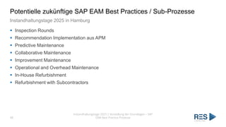 Potentielle zukünftige SAP EAM Best Practices / Sub-Prozesse
Instandhaltungstage 2025 in Hamburg
▪ Inspection Rounds
▪ Recommendation Implementation aus APM
▪ Predictive Maintenance
▪ Collaborative Maintenance
▪ Improvement Maintenance
▪ Operational and Overhead Maintenance
▪ In-House Refurbishment
▪ Refurbishment with Subcontractors
Instandhaltungstage 2025 | Vorstellung der Grundlagen – SAP
EAM Best Practice Prozesse
48
 