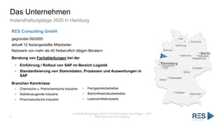 Das Unternehmen
Instandhaltungstage 2025 in Hamburg
Instandhaltungstage 2025 | Vorstellung der Grundlagen – SAP
EAM Best Practice Prozesse
5
RES Consulting GmbH
gegründet 09/2005
aktuell 12 festangestellte Mitarbeiter
Netzwerk von mehr als 40 freiberuflich tätigen Beratern
Beratung von Fachabteilungen bei der
▪ Einführung / Rollout von SAP im Bereich Logistik
▪ Standardisierung von Stammdaten, Prozessen und Auswertungen in
SAP
Branchen Kenntnisse
▪ Chemische u. Petrochemische Industrie
▪ Stahlerzeugende Industrie
▪ Pharmazeutische Industrie
▪ Ferngasnetzbetreiber
▪ Bahninfrastrukturbetreiber
▪ Lebensmittelindustrie
 