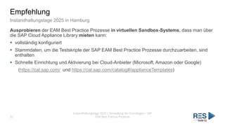Empfehlung
Instandhaltungstage 2025 in Hamburg
Ausprobieren der EAM Best Practice Prozesse in virtuellen Sandbox-Systems, dass man über
die SAP Cloud Appliance Library mieten kann:
▪ vollständig konfiguriert
▪ Stammdaten, um die Testskripte der SAP EAM Best Practice Prozesse durchzuarbeiten, sind
enthalten
▪ Schnelle Einrichtung und Aktivierung bei Cloud-Anbieter (Microsoft, Amazon oder Google)
(https://cal.sap.com/ und https://cal.sap.com/catalog#/applianceTemplates)
Instandhaltungstage 2025 | Vorstellung der Grundlagen – SAP
EAM Best Practice Prozesse
52
Seite 52
 