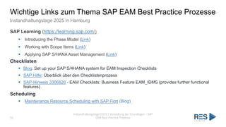 Wichtige Links zum Thema SAP EAM Best Practice Prozesse
Instandhaltungstage 2025 in Hamburg
SAP Learning (https://learning.sap.com/)
▪ Introducing the Phase Model (Link)
▪ Working with Scope Items (Link)
▪ Applying SAP S/HANA Asset Management (Link)
Checklisten
▪ Blog: Set up your SAP S/4HANA system for EAM Inspection Checklists
▪ SAP Hilfe: Überblick über den Checklistenprozess
▪ SAP-Hinweis 3306826 - EAM Checklists: Business Feature EAM_IDMS (provides further functional
features)
Scheduling
▪ Maintenance Resource Scheduling with SAP Fiori (Blog)
56
Instandhaltungstage 2025 | Vorstellung der Grundlagen – SAP
EAM Best Practice Prozesse
 