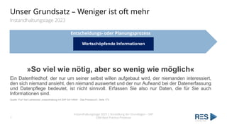 Entscheidungs- oder Planungsprozess
Unser Grundsatz – Weniger ist oft mehr
Instandhaltungstage 2023
Wertschöpfende Informationen
Instandhaltungstage 2025 | Vorstellung der Grundlagen – SAP
EAM Best Practice Prozesse
7
»So viel wie nötig, aber so wenig wie möglich«
Ein Datenfriedhof, der nur um seiner selbst willen aufgebaut wird, der niemanden interessiert,
den sich niemand ansieht, den niemand auswertet und der nur Aufwand bei der Datenerfassung
und Datenpflege bedeutet, ist nicht sinnvoll. Erfassen Sie also nur Daten, die für Sie auch
Informationen sind.
Quelle: Prof. Karl Liebstückel „Instandhaltung mit SAP S/4 HANA – Das Praxisbuch“; Seite 173
 