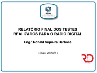 RELATÓRIO FINAL DOS TESTES
REALIZADOS PARA O RÁDIO DIGITAL

    Eng.º Ronald Siqueira Barbosa


            ● maio, 20 2009 ●
 