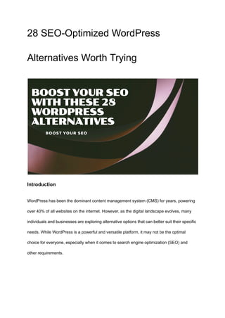 28 SEO-Optimized WordPress
Alternatives Worth Trying
Introduction
WordPress has been the dominant content management system (CMS) for years, powering
over 40% of all websites on the internet. However, as the digital landscape evolves, many
individuals and businesses are exploring alternative options that can better suit their specific
needs. While WordPress is a powerful and versatile platform, it may not be the optimal
choice for everyone, especially when it comes to search engine optimization (SEO) and
other requirements.
 