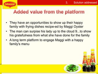 • They have an opportunities to show up their happy
family with frying dishes recipe-ed by Maggi Oyster
• The man can surpise his lady up to the cloud 9...to show
his gratefulness from what she have done for the family
• A long term platform to engage Maggi with a happy
family's menu
13
3. Solution addressed
 