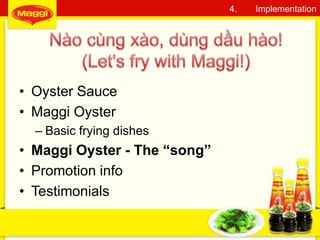 • Oyster Sauce
• Maggi Oyster
– Basic frying dishes
• Maggi Oyster - The “song”
• Promotion info
• Testimonials
19
4. Implementation
 