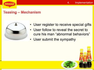 • User register to receive special gifts
• User follow to reveal the secret to
cure his man “abnormal behaviors”
• User submit the sympathy
24
4. Implementation
 