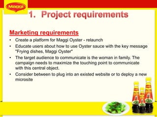 Marketing requirements
• Create a platform for Maggi Oyster - relaunch
• Educate users about how to use Oyster sauce with the key message
"Frying dishes, Maggi Oyster"
• The target audience to communicate is the woman in family. The
campaign needs to maximize the touching point to communicate
with this central object.
• Consider between to plug into an existed website or to deploy a new
microsite
3
 