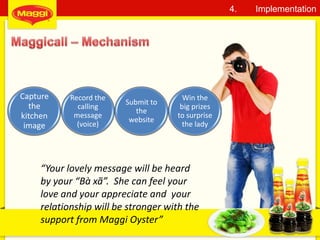 30
4. Implementation
Capture
the
kitchen
image
Record the
calling
message
(voice)
Submit to
the
website
Win the
big prizes
to surprise
the lady
“Your lovely message will be heard
by your “Bà xã”. She can feel your
love and your appreciate and your
relationship will be stronger with the
support from Maggi Oyster”
 