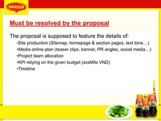 Must be resolved by the proposal
The proposal is supposed to feature the details of:
•Site production (Sitemap, homepage & section pages, text tone…)
•Media online plan (teaser clips, banner, PR angles, social media…)
•Project team allocation
•KPI relying on the given budget (xxxMils VND)
•Timeline
4
 