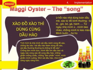 43
4. Implementation
ừ hồi nào nhà dùng toàn dầu
mè, xào từ đồ bình thường : từ
bì , giò, bò, gà, hành .... Từ
ngày nhà mình ù , mình bèo
nhèo, chồng mình kì kèo mèo.
Mình buồn ...hù hù
XÀO ĐỒ XÀO THÌ
DÙNG CÙNG
DẦU HÀO
Tình hình là nhà mình xài dầu nành cùng đồ xào,
chồng làu bàu “xài dầu hào thèm dùng đồ xào,
xài dầu thường thường là chồng lờ đồ xào”.
Chồng làm mình bùn, mình liền tìm dầu hào và
ngày nào cũng xào đồ cùng dầu hào, chồng
ghiền chồng chiều, chồng “làm phiền” mình, mình
ghiền mình cuồng. Nhờ xài dầu hào, nhà mình
càng ngày càng tình.
 