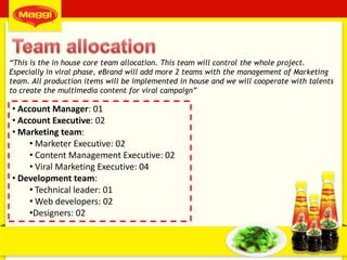 50
• Account Manager: 01
• Account Executive: 02
• Marketing team:
• Marketer Executive: 02
• Content Management Executive: 02
• Viral Marketing Executive: 04
• Development team:
• Technical leader: 01
• Web developers: 02
•Designers: 02
“This is the in house core team allocation. This team will control the whole project.
Especially in viral phase, eBrand will add more 2 teams with the management of Marketing
team. All production items will be implemented in house and we will cooperate with talents
to create the multimedia content for viral campaign”
 