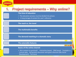 7
The time of education
• The education process must be divided into phases
• A long storage of content for user's reference
The reach vs. the trend
The multimedia benefits
The demand matching in a dramatic story
The extensible features
Basics of the online channel
• Rich content to push/pulll , Interaction-based, CRM based, Trackable vs.
Control-able, Self-growth discussion with given direction (like Social
Development) - The trend
 