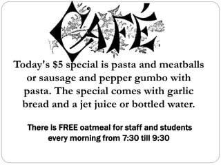 Today's $5 special is pasta and meatballs
or sausage and pepper gumbo with
pasta. The special comes with garlic
bread and a jet juice or bottled water.
There is FREE oatmeal for staff and students
every morning from 7:30 till 9:30
 