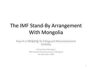 The IMF Stand-By Arrangement
With Mongolia
How It Is Helping To Safeguard Macroeconomic
Stability
Parmeshwar Ramlogan
IMF Resident Representative in Mongolia
28 September 2009
1
 