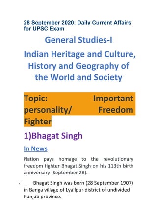 28 September 2020: Daily Current Affairs
for UPSC Exam
General Studies-I
Indian Heritage and Culture,
History and Geography of
the World and Society
Topic: Important
personality/ Freedom
Fighter
1)Bhagat Singh
In News
Nation pays homage to the revolutionary
freedom fighter Bhagat Singh on his 113th birth
anniversary (September 28).
 Bhagat Singh was born (28 September 1907)
in Banga village of Lyallpur district of undivided
Punjab province.
 