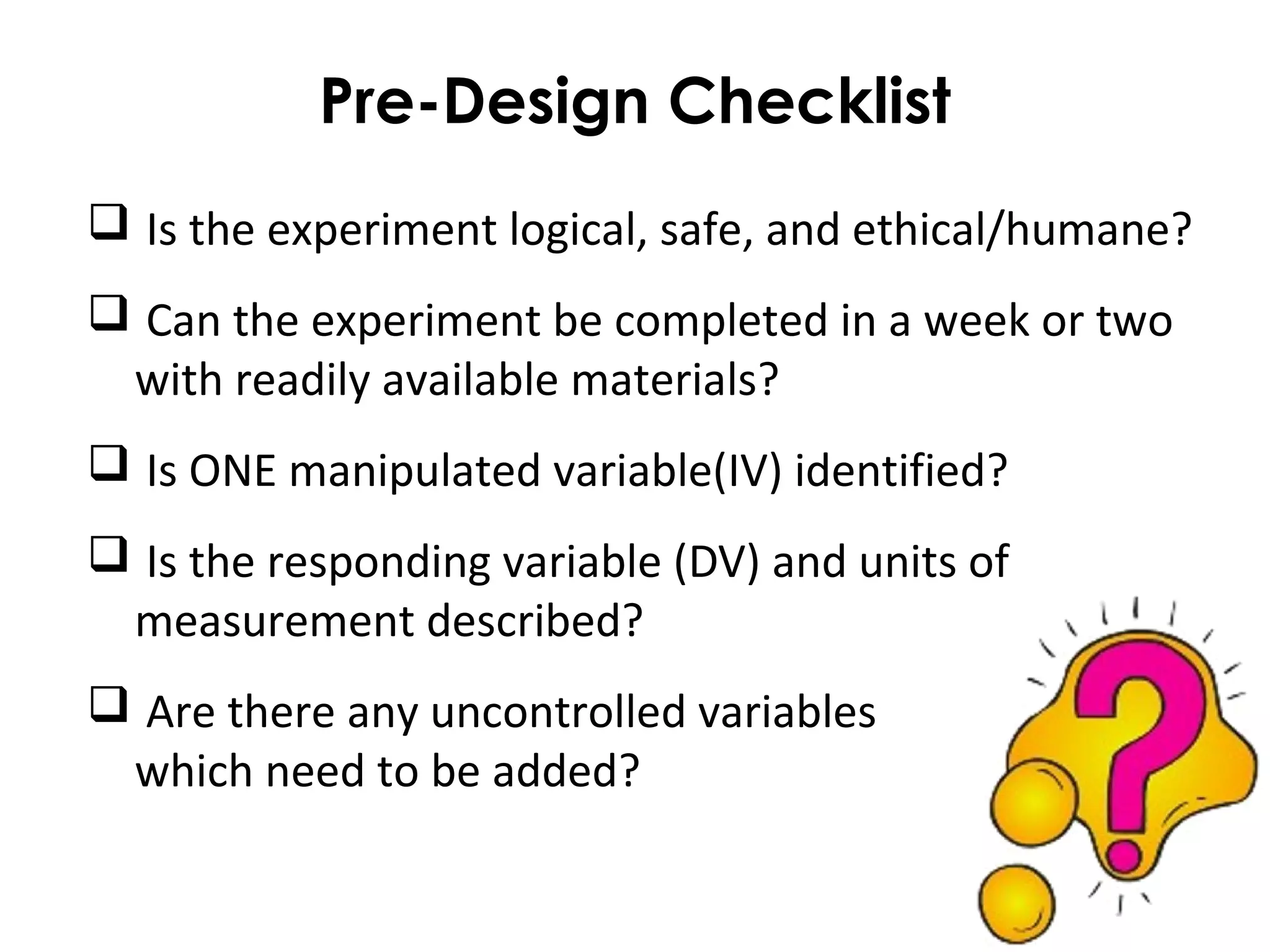 Pre-Design Checklist
 Is the experiment logical, safe, and ethical/humane?
 Can the experiment be completed in a week or two
with readily available materials?
 Is ONE manipulated variable(IV) identified?
 Is the responding variable (DV) and units of
measurement described?
 Are there any uncontrolled variables
which need to be added?
 