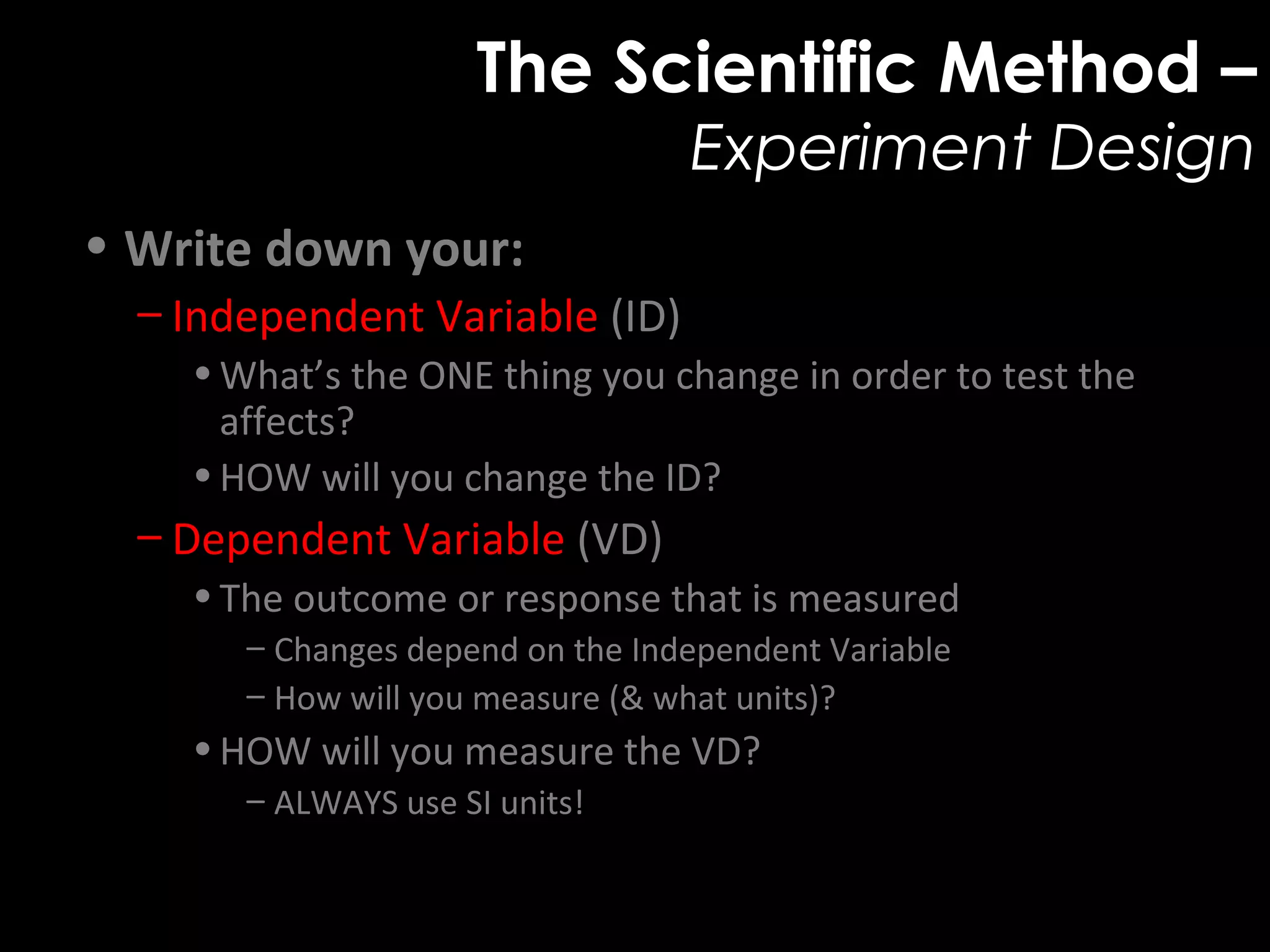 The Scientific Method –
Experiment Design
• Write down your:
– Independent Variable (ID)
•What’s the ONE thing you change in order to test the
affects?
•HOW will you change the ID?
– Dependent Variable (VD)
•The outcome or response that is measured
– Changes depend on the Independent Variable
– How will you measure (& what units)?
•HOW will you measure the VD?
– ALWAYS use SI units!
 