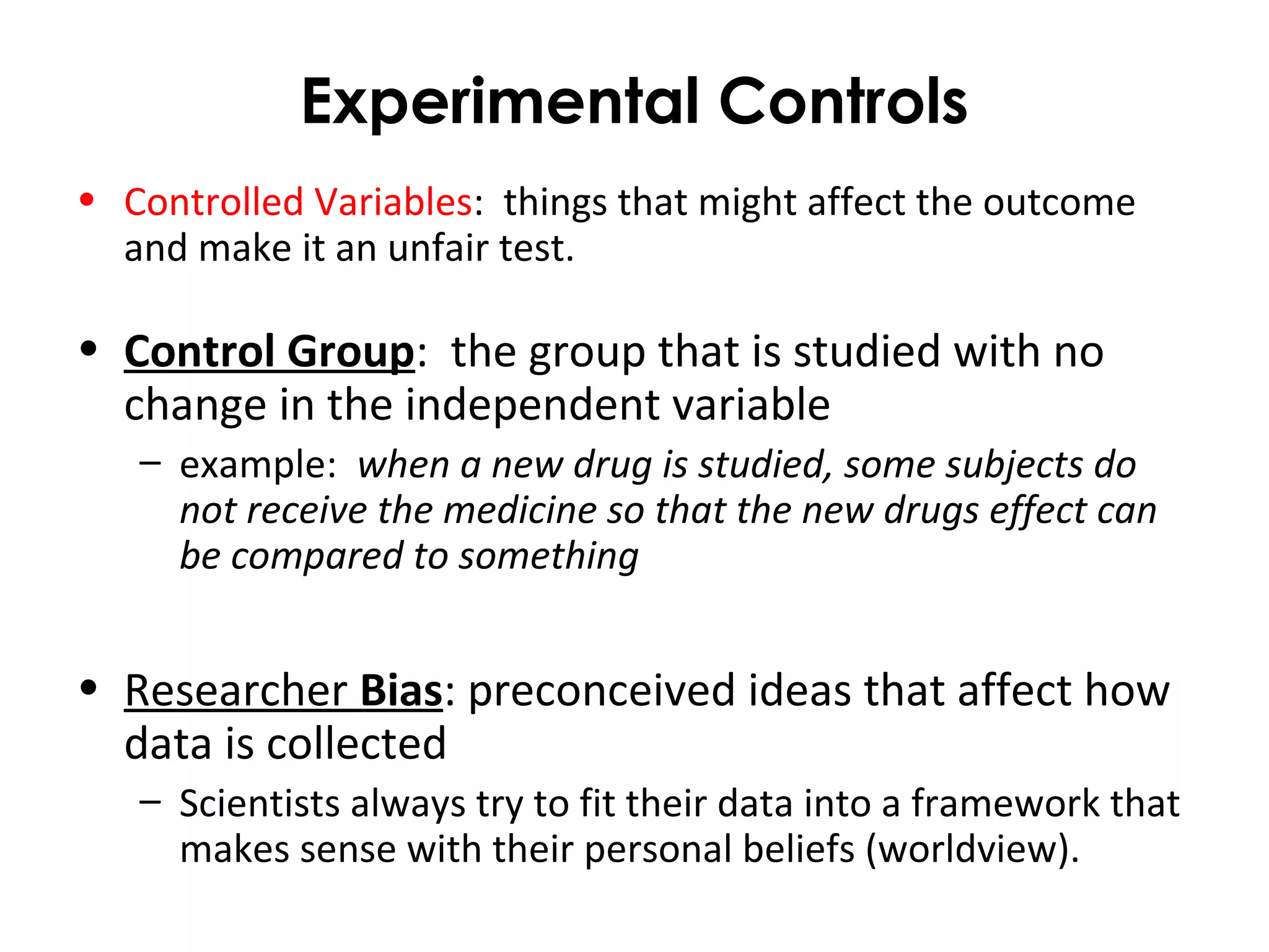 Experimental Controls
• Controlled Variables: things that might affect the outcome
and make it an unfair test.
• Control Group: the group that is studied with no
change in the independent variable
– example: when a new drug is studied, some subjects do
not receive the medicine so that the new drugs effect can
be compared to something
• Researcher Bias: preconceived ideas that affect how
data is collected
– Scientists always try to fit their data into a framework that
makes sense with their personal beliefs (worldview).
 