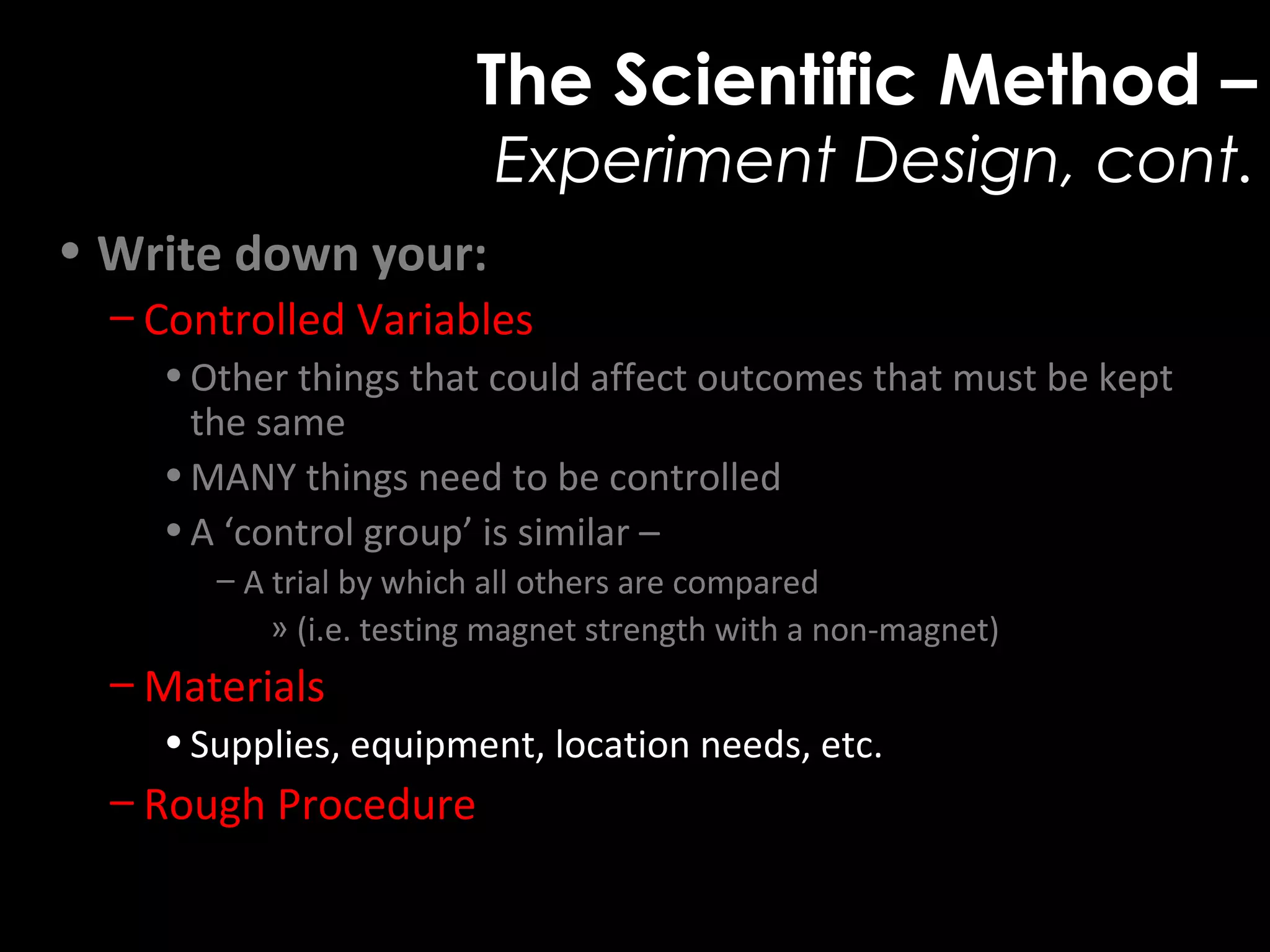The Scientific Method –
Experiment Design, cont.
• Write down your:
– Controlled Variables
•Other things that could affect outcomes that must be kept
the same
•MANY things need to be controlled
•A ‘control group’ is similar –
– A trial by which all others are compared
» (i.e. testing magnet strength with a non-magnet)
– Materials
•Supplies, equipment, location needs, etc.
– Rough Procedure
 