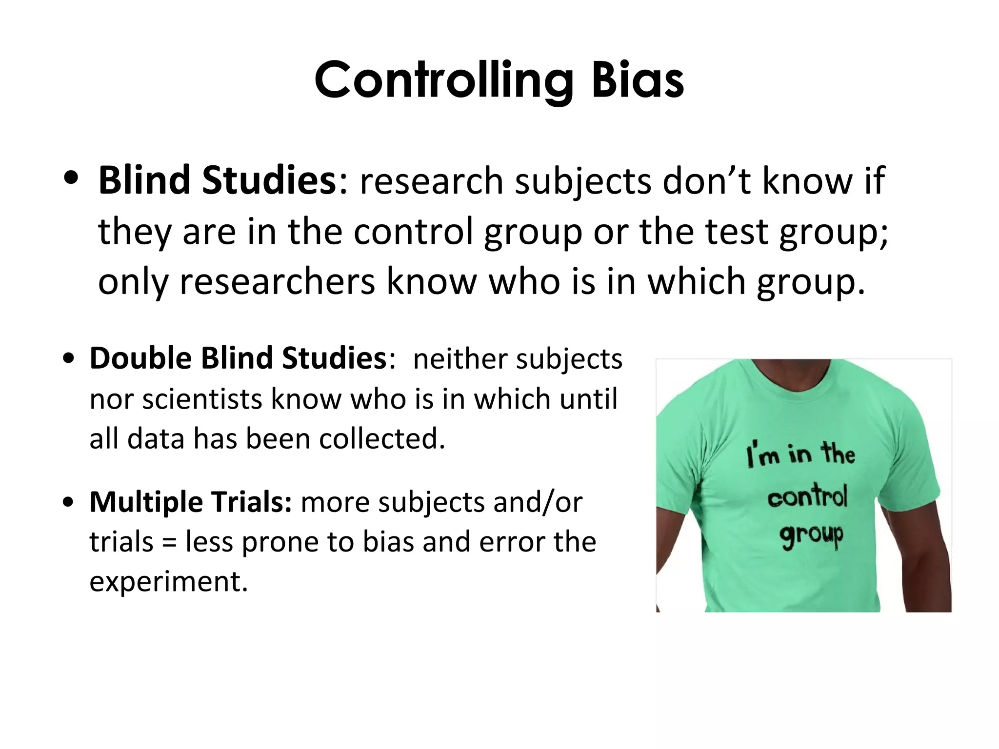 Controlling Bias
• Blind Studies: research subjects don’t know if
they are in the control group or the test group;
only researchers know who is in which group.
• Double Blind Studies: neither subjects
nor scientists know who is in which until
all data has been collected.
• Multiple Trials: more subjects and/or
trials = less prone to bias and error the
experiment.
 