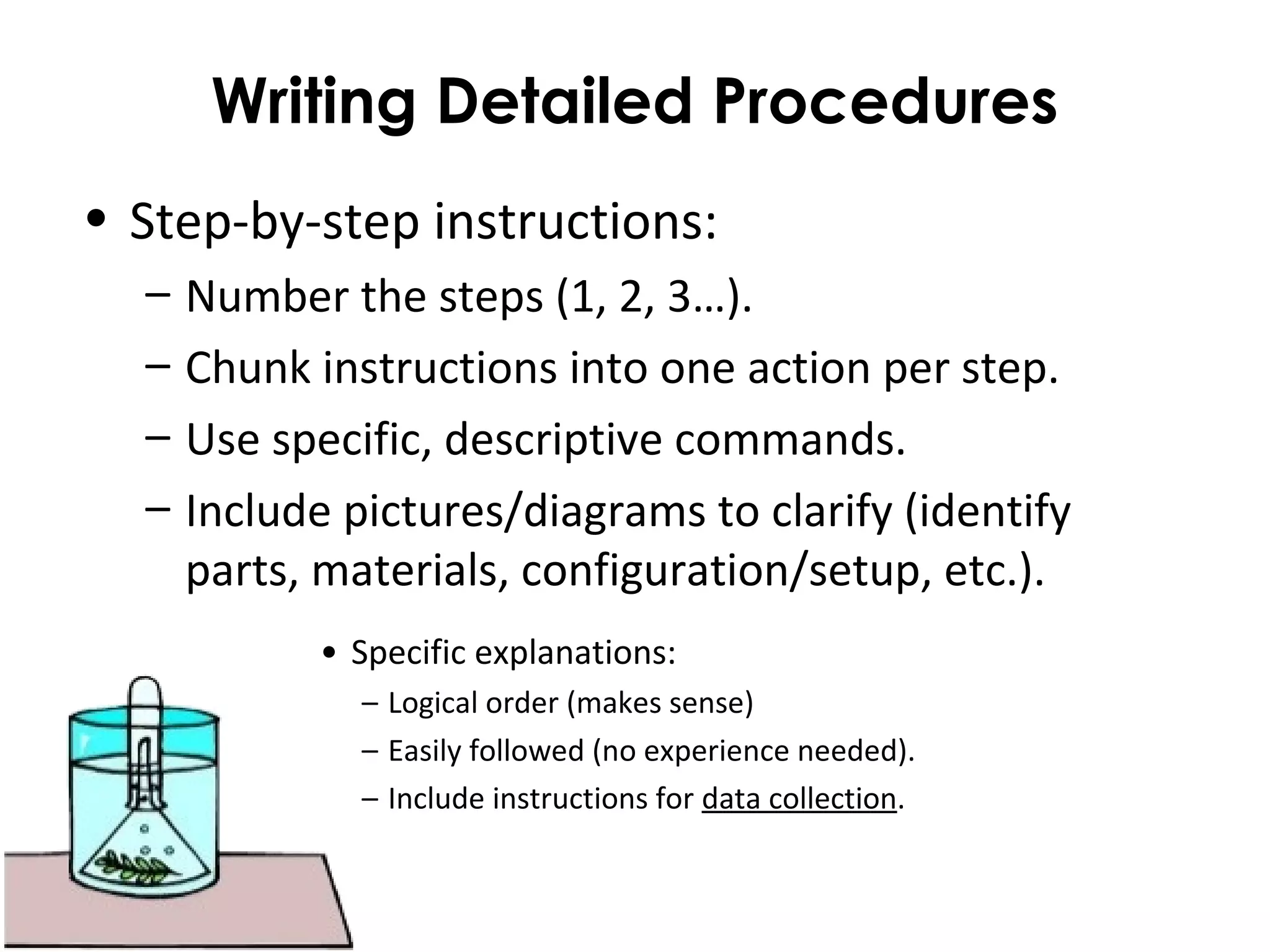 Writing Detailed Procedures
• Step-by-step instructions:
– Number the steps (1, 2, 3…).
– Chunk instructions into one action per step.
– Use specific, descriptive commands.
– Include pictures/diagrams to clarify (identify
parts, materials, configuration/setup, etc.).
• Specific explanations:
– Logical order (makes sense)
– Easily followed (no experience needed).
– Include instructions for data collection.
 