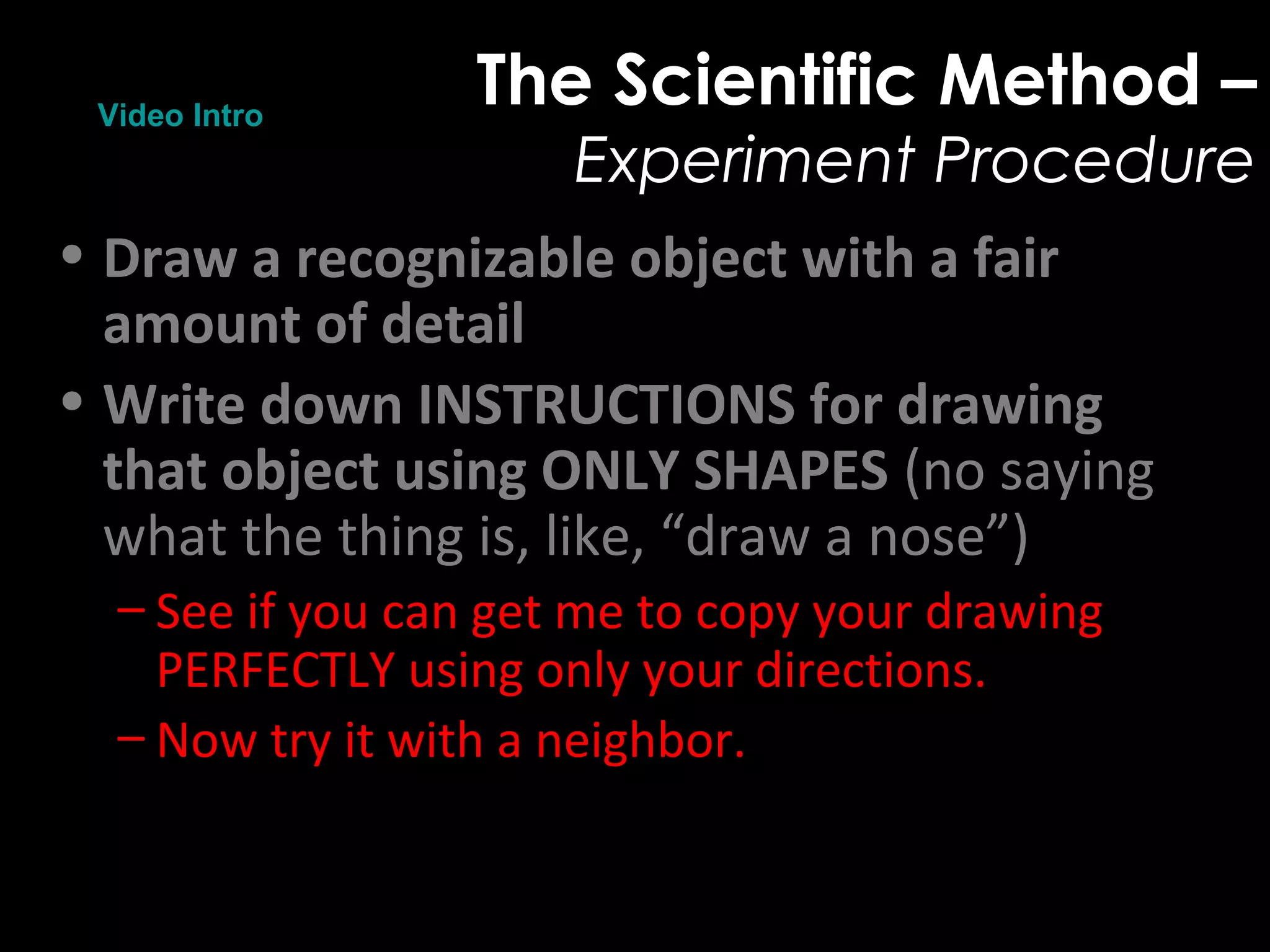 The Scientific Method –
Experiment Procedure
• Draw a recognizable object with a fair
amount of detail
• Write down INSTRUCTIONS for drawing
that object using ONLY SHAPES (no saying
what the thing is, like, “draw a nose”)
– See if you can get me to copy your drawing
PERFECTLY using only your directions.
– Now try it with a neighbor.
Video Intro
 