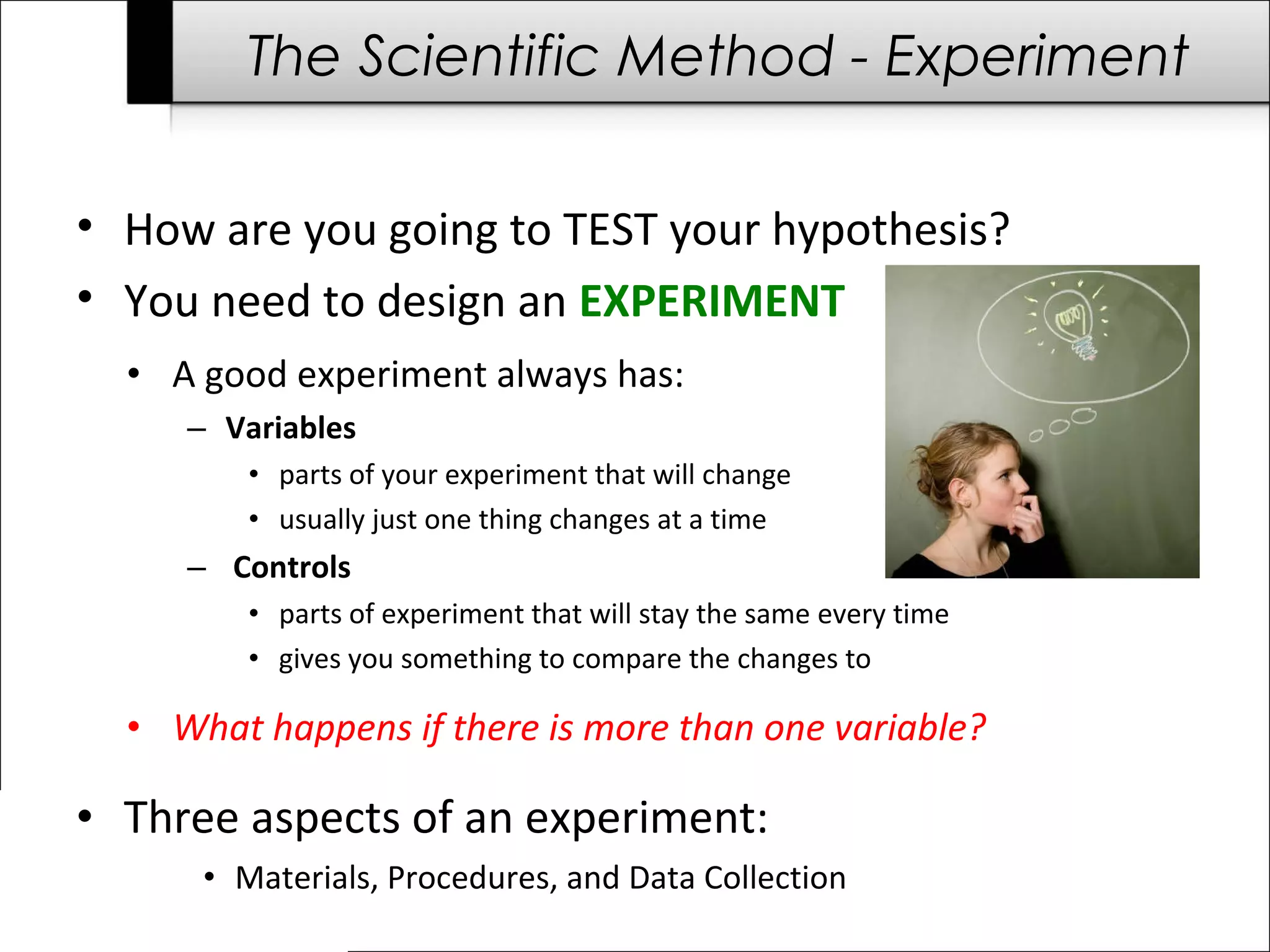 The Scientific Method - Experiment
• How are you going to TEST your hypothesis?
• You need to design an EXPERIMENT
• A good experiment always has:
– Variables
• parts of your experiment that will change
• usually just one thing changes at a time
– Controls
• parts of experiment that will stay the same every time
• gives you something to compare the changes to
• What happens if there is more than one variable?
• Three aspects of an experiment:
• Materials, Procedures, and Data Collection
 