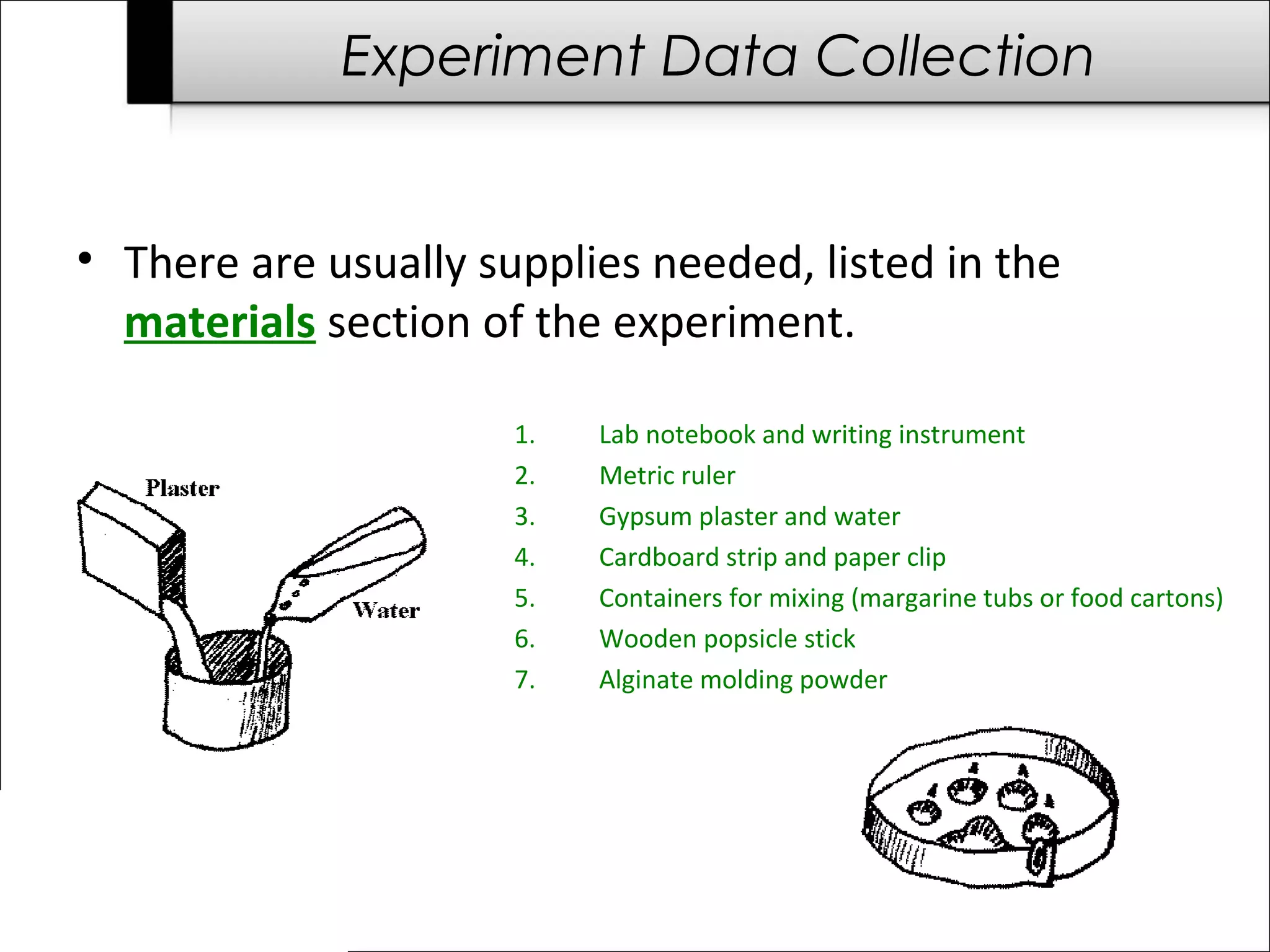 Experiment Data Collection
• There are usually supplies needed, listed in the
materials section of the experiment.
1. Lab notebook and writing instrument
2. Metric ruler
3. Gypsum plaster and water
4. Cardboard strip and paper clip
5. Containers for mixing (margarine tubs or food cartons)
6. Wooden popsicle stick
7. Alginate molding powder
 