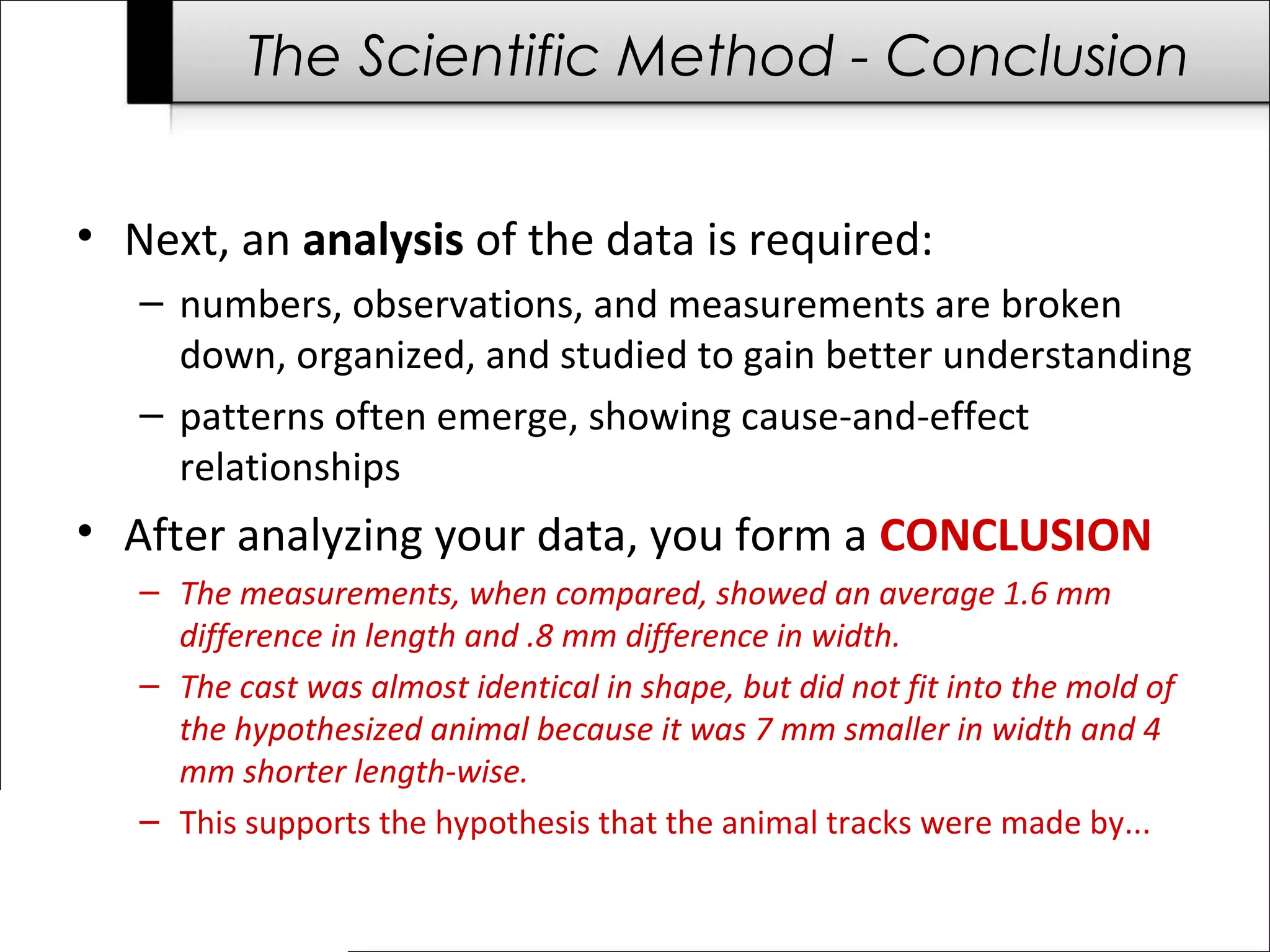 The Scientific Method - Conclusion
• Next, an analysis of the data is required:
– numbers, observations, and measurements are broken
down, organized, and studied to gain better understanding
– patterns often emerge, showing cause-and-effect
relationships
• After analyzing your data, you form a CONCLUSION
– The measurements, when compared, showed an average 1.6 mm
difference in length and .8 mm difference in width.
– The cast was almost identical in shape, but did not fit into the mold of
the hypothesized animal because it was 7 mm smaller in width and 4
mm shorter length-wise.
– This supports the hypothesis that the animal tracks were made by...
 
