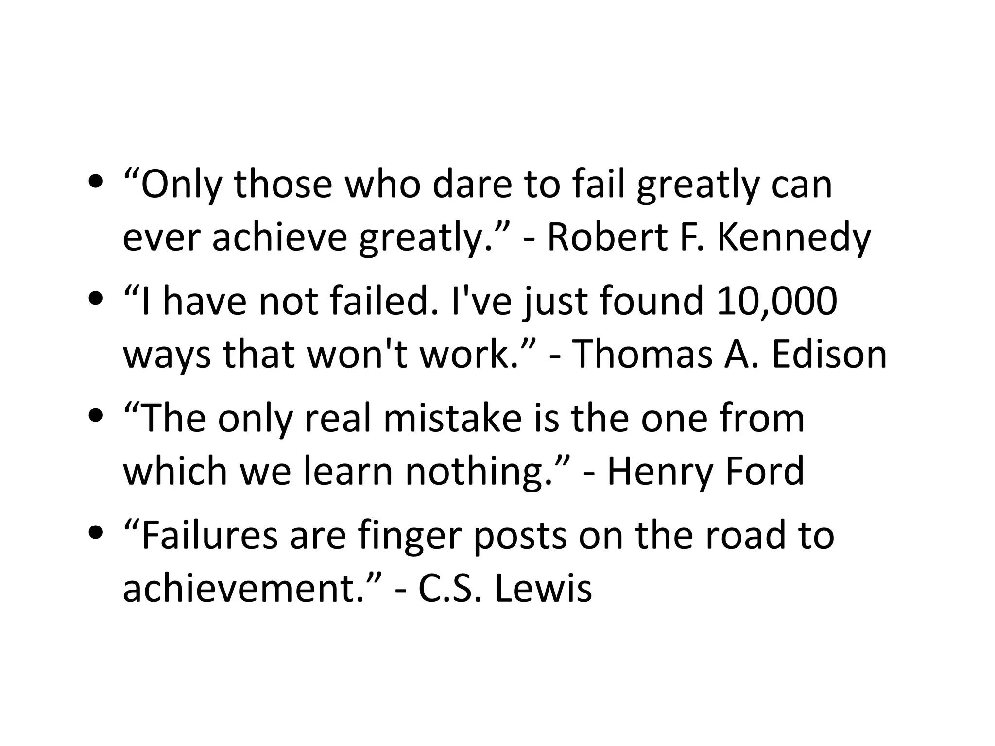 • “Only those who dare to fail greatly can
ever achieve greatly.” - Robert F. Kennedy
• “I have not failed. I've just found 10,000
ways that won't work.” - Thomas A. Edison
• “The only real mistake is the one from
which we learn nothing.” - Henry Ford
• “Failures are finger posts on the road to
achievement.” - C.S. Lewis
 