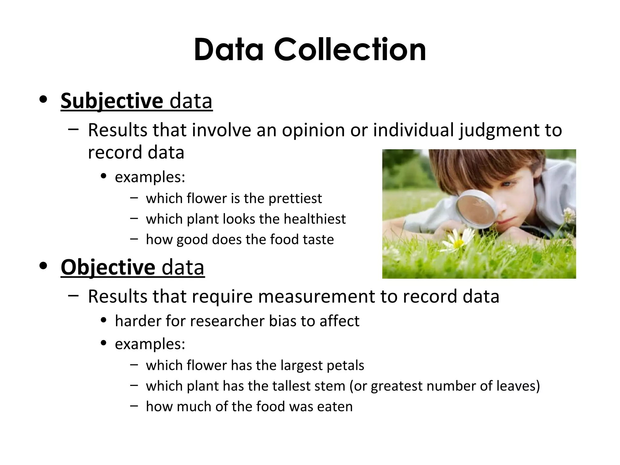 Data Collection
• Subjective data
– Results that involve an opinion or individual judgment to
record data
• examples:
– which flower is the prettiest
– which plant looks the healthiest
– how good does the food taste
• Objective data
– Results that require measurement to record data
• harder for researcher bias to affect
• examples:
– which flower has the largest petals
– which plant has the tallest stem (or greatest number of leaves)
– how much of the food was eaten
 